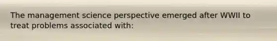 The management science perspective emerged after WWII to treat problems associated with: