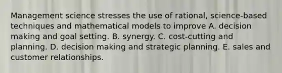 Management science stresses the use of rational, science-based techniques and mathematical models to improve A. decision making and goal setting. B. synergy. C. cost-cutting and planning. D. decision making and strategic planning. E. sales and customer relationships.