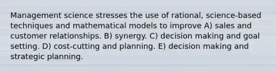 Management science stresses the use of rational, science-based techniques and mathematical models to improve A) sales and customer relationships. B) synergy. C) decision making and goal setting. D) cost-cutting and planning. E) decision making and strategic planning.