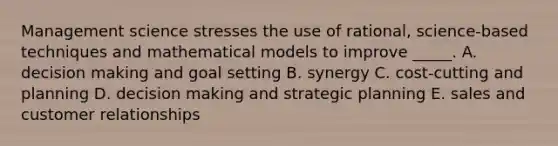 Management science stresses the use of rational, science-based techniques and mathematical models to improve _____. A. <a href='https://www.questionai.com/knowledge/kuI1pP196d-decision-making' class='anchor-knowledge'>decision making</a> and goal setting B. synergy C. cost-cutting and planning D. decision making and strategic planning E. sales and customer relationships