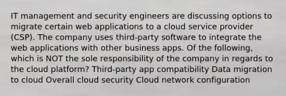 IT management and security engineers are discussing options to migrate certain web applications to a cloud service provider (CSP). The company uses third-party software to integrate the web applications with other business apps. Of the following, which is NOT the sole responsibility of the company in regards to the cloud platform? Third-party app compatibility Data migration to cloud Overall cloud security Cloud network configuration