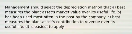 Management should select the depreciation method that a) best measures the plant asset's market value over its useful life. b) has been used most often in the past by the company. c) best measures the plant asset's contribution to revenue over its useful life. d) is easiest to apply.