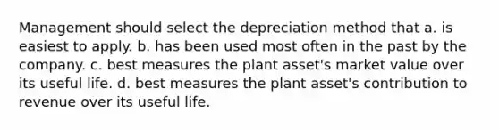 Management should select the depreciation method that a. is easiest to apply. b. has been used most often in the past by the company. c. best measures the plant asset's market value over its useful life. d. best measures the plant asset's contribution to revenue over its useful life.