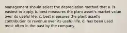 Management should select the depreciation method that a. is easiest to apply. b. best measures the plant asset's market value over its useful life. c. best measures the plant asset's contribution to revenue over its useful life. d. has been used most often in the past by the company.