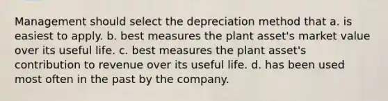 Management should select the depreciation method that a. is easiest to apply. b. best measures the plant asset's market value over its useful life. c. best measures the plant asset's contribution to revenue over its useful life. d. has been used most often in the past by the company.