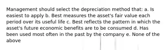 Management should select the depreciation method that: a. Is easiest to apply b. Best measures the asset's fair value each period over its useful life c. Best reflects the pattern in which the asset's future economic benefits are to be consumed d. Has been used most often in the past by the company e. None of the above