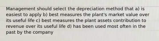 Management should select the depreciation method that a) is easiest to apply b) best measures the plant's market value over its useful life c) best measures the plant assets contribution to revenue over its useful life d) has been used most often in the past by the company