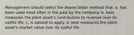 Management should select the depreciation method that: a. has been used most often in the past by the company. b. best measures the plant asset's contribution to revenue over its useful life. c. is easiest to apply. d. best measures the plant asset's market value over its useful life.