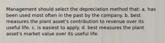 Management should select the depreciation method that: a. has been used most often in the past by the company. b. best measures the plant asset's contribution to revenue over its useful life. c. is easiest to apply. d. best measures the plant asset's market value over its useful life.