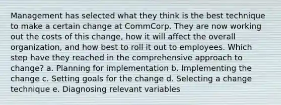 Management has selected what they think is the best technique to make a certain change at CommCorp. They are now working out the costs of this change, how it will affect the overall organization, and how best to roll it out to employees. Which step have they reached in the comprehensive approach to change? a. Planning for implementation b. Implementing the change c. Setting goals for the change d. Selecting a change technique e. Diagnosing relevant variables