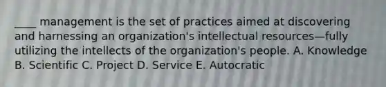 ____ management is the set of practices aimed at discovering and harnessing an organization's intellectual resources—fully utilizing the intellects of the organization's people. A. Knowledge B. Scientific C. Project D. Service E. Autocratic