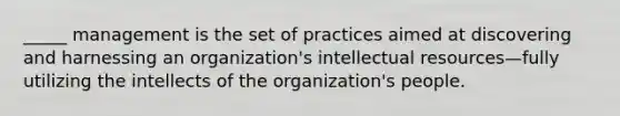 _____ management is the set of practices aimed at discovering and harnessing an organization's intellectual resources—fully utilizing the intellects of the organization's people.