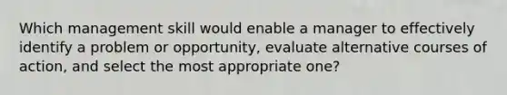 Which management skill would enable a manager to effectively identify a problem or opportunity, evaluate alternative courses of action, and select the most appropriate one?