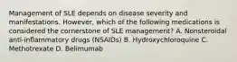 Management of SLE depends on disease severity and manifestations. However, which of the following medications is considered the cornerstone of SLE management? A. Nonsteroidal anti-inflammatory drugs (NSAIDs) B. Hydroxychloroquine C. Methotrexate D. Belimumab