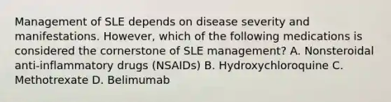 Management of SLE depends on disease severity and manifestations. However, which of the following medications is considered the cornerstone of SLE management? A. Nonsteroidal anti-inflammatory drugs (NSAIDs) B. Hydroxychloroquine C. Methotrexate D. Belimumab