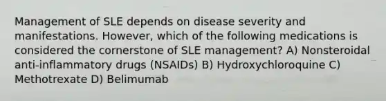 Management of SLE depends on disease severity and manifestations. However, which of the following medications is considered the cornerstone of SLE management? A) Nonsteroidal anti-inflammatory drugs (NSAIDs) B) Hydroxychloroquine C) Methotrexate D) Belimumab