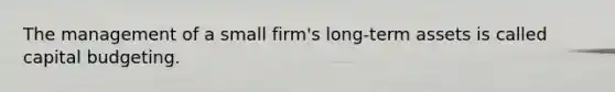 The management of a small firm's long-term assets is called capital budgeting.