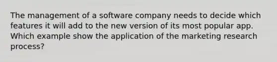 The management of a software company needs to decide which features it will add to the new version of its most popular app. Which example show the application of the marketing research process?