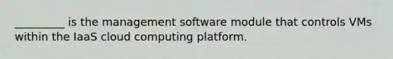 _________ is the management software module that controls VMs within the IaaS cloud computing platform.