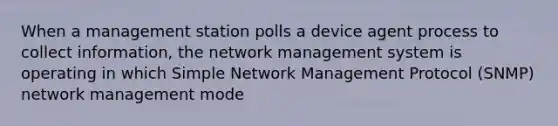 When a management station polls a device agent process to collect information, the network management system is operating in which Simple Network Management Protocol (SNMP) network management mode