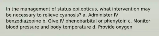 In the management of status epilepticus, what intervention may be necessary to relieve cyanosis? a. Administer IV benzodiazepine b. Give IV phenobarbital or phenytoin c. Monitor blood pressure and body temperature d. Provide oxygen