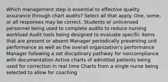 Which management step is essential to effective quality assurance through chart audits? Select all that apply. One, some, or all responses may be correct. Students or unlicensed personnel being used to complete audits to reduce nursing workload Audit tools being designed to evaluate specific items that are present or absent Manager periodically presenting unit performance as well as the overall organization's performance Manager following a set disciplinary pathway for noncompliance with documentation Active charts of admitted patients being used for correction in real time Charts from a single nurse being selected to allow for coaching