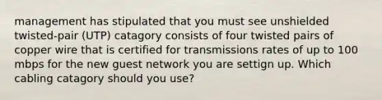 management has stipulated that you must see unshielded twisted-pair (UTP) catagory consists of four twisted pairs of copper wire that is certified for transmissions rates of up to 100 mbps for the new guest network you are settign up. Which cabling catagory should you use?