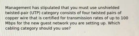 Management has stipulated that you must use unshielded twisted-pair (UTP) category consists of four twisted pairs of copper wire that is certified for transmission rates of up to 100 Mbps for the new guest network you are setting up. Which cabling category should you use?