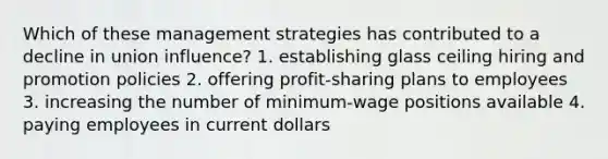 Which of these management strategies has contributed to a decline in union influence? 1. establishing glass ceiling hiring and promotion policies 2. offering profit-sharing plans to employees 3. increasing the number of minimum-wage positions available 4. paying employees in current dollars