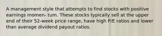 A management style that attempts to find stocks with positive earnings momen- tum. These stocks typically sell at the upper end of their 52-week price range, have high P/E ratios and lower than average dividend payout ratios.