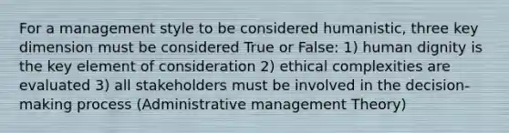 For a management style to be considered humanistic, three key dimension must be considered True or False: 1) human dignity is the key element of consideration 2) ethical complexities are evaluated 3) all stakeholders must be involved in the decision-making process (Administrative management Theory)