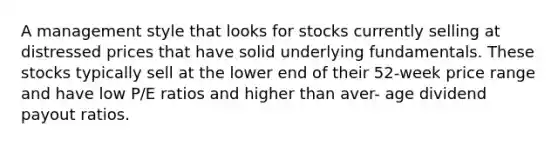 A management style that looks for stocks currently selling at distressed prices that have solid underlying fundamentals. These stocks typically sell at the lower end of their 52-week price range and have low P/E ratios and higher than aver- age dividend payout ratios.