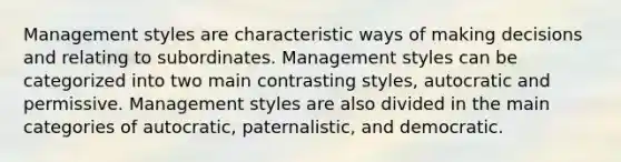 Management styles are characteristic ways of making decisions and relating to subordinates. Management styles can be categorized into two main contrasting styles, autocratic and permissive. Management styles are also divided in the main categories of autocratic, paternalistic, and democratic.