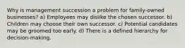 Why is management succession a problem for family-owned businesses? a) Employees may dislike the chosen successor. b) Children may choose their own successor. c) Potential candidates may be groomed too early. d) There is a defined hierarchy for decision-making.