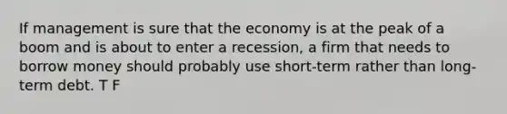 If management is sure that the economy is at the peak of a boom and is about to enter a recession, a firm that needs to borrow money should probably use short-term rather than long-term debt. T F