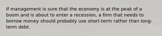 If management is sure that the economy is at the peak of a boom and is about to enter a recession, a firm that needs to borrow money should probably use short-term rather than long-term debt.