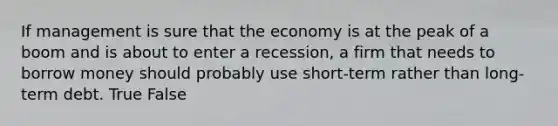 If management is sure that the economy is at the peak of a boom and is about to enter a recession, a firm that needs to borrow money should probably use short-term rather than long-term debt. True False