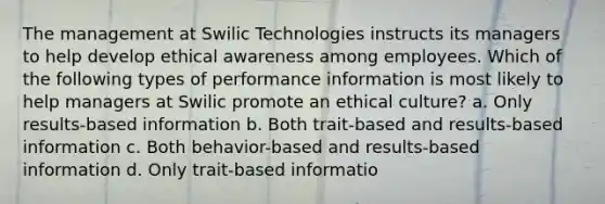 The management at Swilic Technologies instructs its managers to help develop ethical awareness among employees. Which of the following types of performance information is most likely to help managers at Swilic promote an ethical culture? a. Only results-based information b. Both trait-based and results-based information c. Both behavior-based and results-based information d. Only trait-based informatio