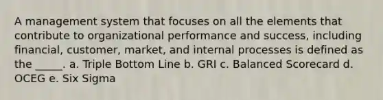 A management system that focuses on all the elements that contribute to organizational performance and success, including financial, customer, market, and internal processes is defined as the _____. a. Triple Bottom Line b. GRI c. Balanced Scorecard d. OCEG e. Six Sigma