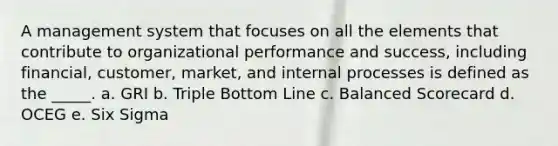 A management system that focuses on all the elements that contribute to organizational performance and success, including financial, customer, market, and internal processes is defined as the _____. a. GRI b. Triple Bottom Line c. Balanced Scorecard d. OCEG e. Six Sigma