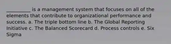 __________ is a management system that focuses on all of the elements that contribute to organizational performance and success. a. The triple bottom line b. The Global Reporting Initiative c. The Balanced Scorecard d. Process controls e. Six Sigma