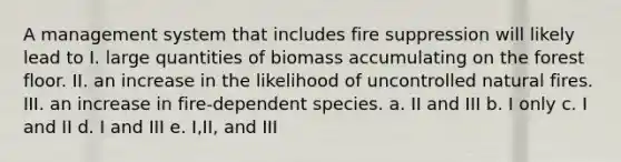 A management system that includes fire suppression will likely lead to I. large quantities of biomass accumulating on the forest floor. II. an increase in the likelihood of uncontrolled natural fires. III. an increase in fire-dependent species. a. II and III b. I only c. I and II d. I and III e. I,II, and III