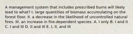 A management system that includes prescribed burns will likely lead to what? I. large quantities of biomass accumulating on the forest floor. II. a decrease in the likelihood of uncontrolled natural fires. III. an increase in fire-dependent species. A. I only B. I and II C. I and III D. II and III E. I, II, and III