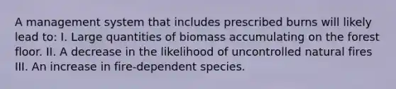 A management system that includes prescribed burns will likely lead to: I. Large quantities of biomass accumulating on the forest floor. II. A decrease in the likelihood of uncontrolled natural fires III. An increase in fire-dependent species.