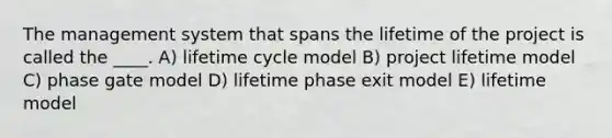 The management system that spans the lifetime of the project is called the ____. A) lifetime cycle model B) project lifetime model C) phase gate model D) lifetime phase exit model E) lifetime model