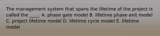 The management system that spans the lifetime of the project is called the ____. A. phase gate model B. lifetime phase exit model C. project lifetime model D. lifetime cycle model E. lifetime model