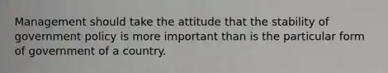 Management should take the attitude that the stability of government policy is more important than is the particular form of government of a country.