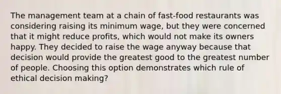 The management team at a chain of fast-food restaurants was considering raising its minimum wage, but they were concerned that it might reduce profits, which would not make its owners happy. They decided to raise the wage anyway because that decision would provide the greatest good to the greatest number of people. Choosing this option demonstrates which rule of ethical decision making?