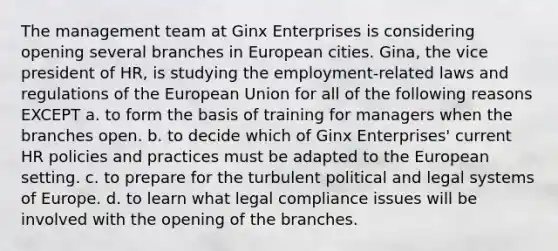 The management team at Ginx Enterprises is considering opening several branches in European cities. Gina, the vice president of HR, is studying the employment-related laws and regulations of the European Union for all of the following reasons EXCEPT a. to form the basis of training for managers when the branches open. b. to decide which of Ginx Enterprises' current HR policies and practices must be adapted to the European setting. c. to prepare for the turbulent political and legal systems of Europe. d. to learn what legal compliance issues will be involved with the opening of the branches.