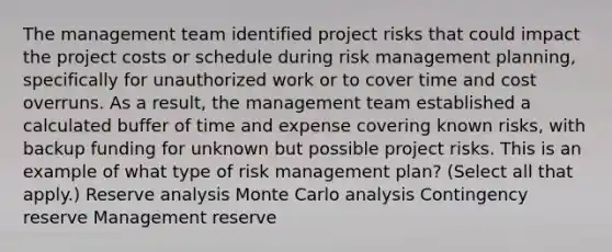 The management team identified project risks that could impact the project costs or schedule during risk management planning, specifically for unauthorized work or to cover time and cost overruns. As a result, the management team established a calculated buffer of time and expense covering known risks, with backup funding for unknown but possible project risks. This is an example of what type of risk management plan? (Select all that apply.) Reserve analysis Monte Carlo analysis Contingency reserve Management reserve